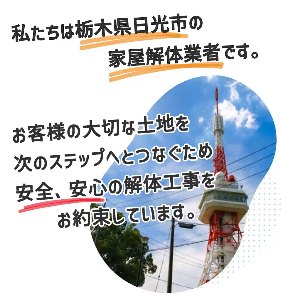 私たちは栃木県日光市の家屋解体業者です。お客様の大切にしてきた思い出ある家屋を安心、安全で解体工事いたします。